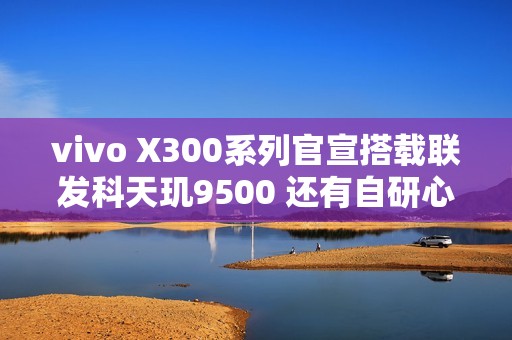 vivo X300系列官宣搭载联发科天玑9500 还有自研心片！