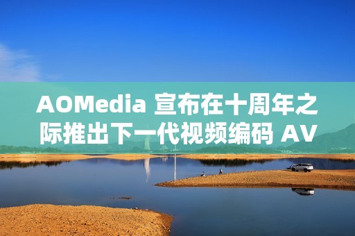 AOMedia 宣布在十周年之际推出下一代视频编码 AV2