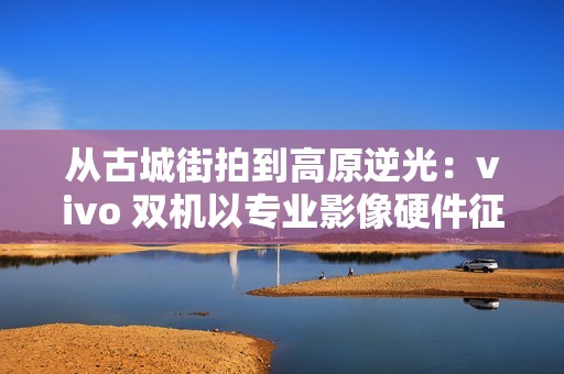 从古城街拍到高原逆光：vivo 双机以专业影像硬件征服全场景人像旅拍