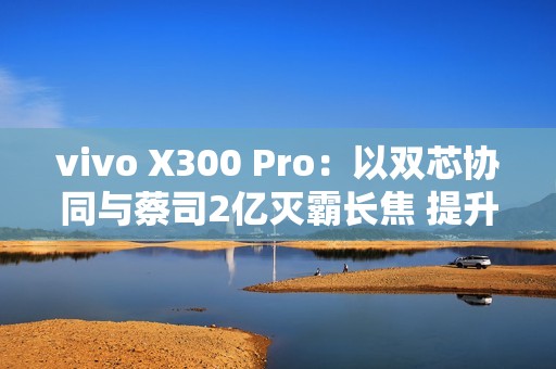 vivo X300 Pro：以双芯协同与蔡司2亿灭霸长焦 提升2025旗舰拍照新标准
