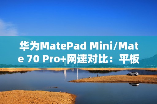 华为MatePad Mini/Mate 70 Pro+网速对比：平板在电信网络下优势明显