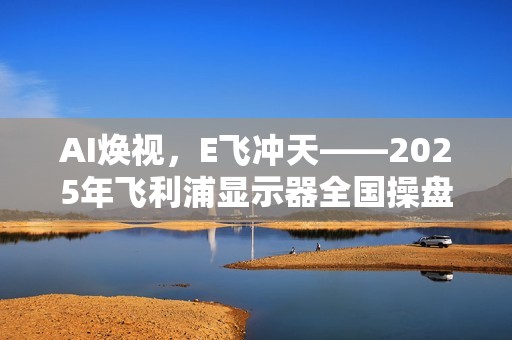 AI焕视，E飞冲天——2025年飞利浦显示器全国操盘手大会隆重召开！