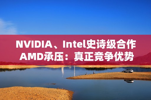 NVIDIA、Intel史诗级合作 AMD承压：真正竞争优势将消失