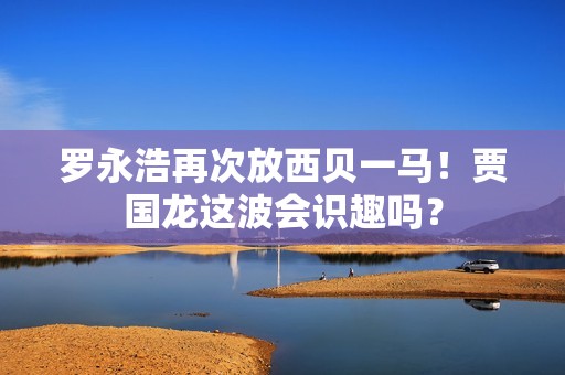 罗永浩再次放西贝一马！贾国龙这波会识趣吗？