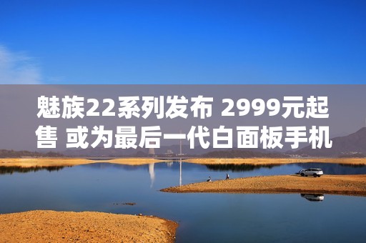 魅族22系列发布 2999元起售 或为最后一代白面板手机