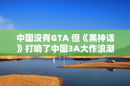 中国没有GTA 但《黑神话》打响了中国3A大作浪潮第一枪
