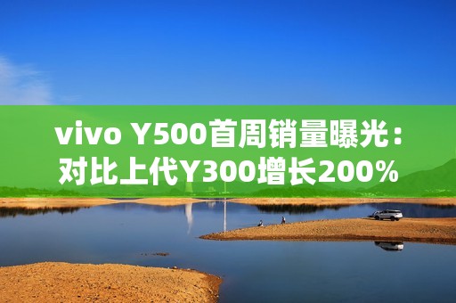vivo Y500首周销量曝光：对比上代Y300增长200%