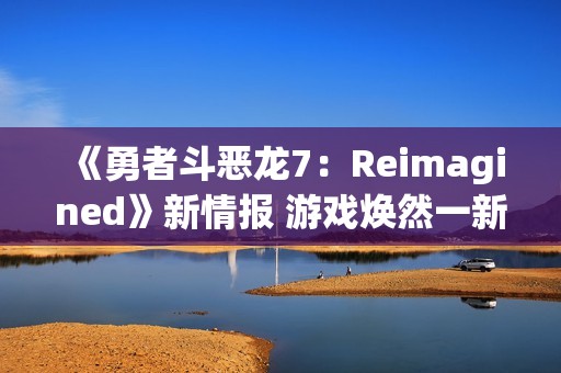 《勇者斗恶龙7：Reimagined》新情报 游戏焕然一新