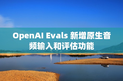 OpenAI Evals 新增原生音频输入和评估功能