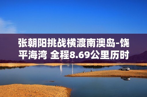 张朝阳挑战横渡南澳岛-饶平海湾 全程8.69公里历时5小时18分