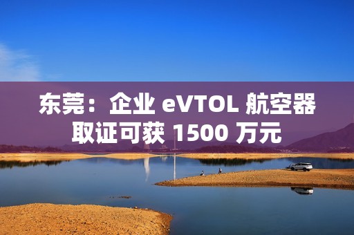 东莞：企业 eVTOL 航空器取证可获 1500 万元