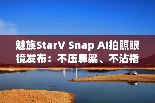 魅族StarV Snap AI拍照眼镜发布：不压鼻梁、不沾指纹 能无限拍摄