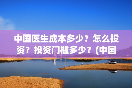 中国医生成本多少？怎么投资？投资门槛多少？(中国医生价钱)