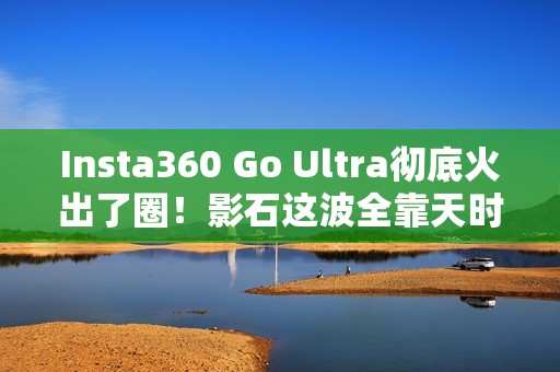 Insta360 Go Ultra彻底火出了圈！影石这波全靠天时地利人和？