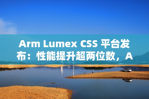Arm Lumex CSS 平台发布：性能提升超两位数，AI 更智能更高效