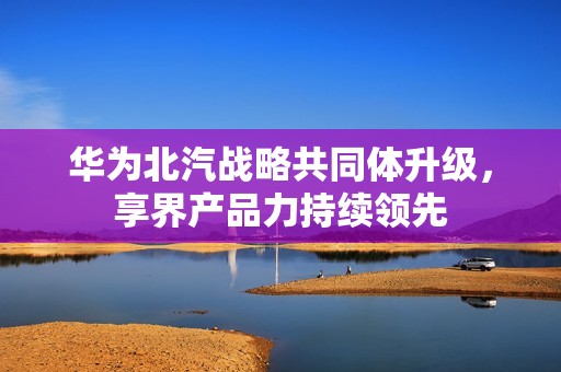 华为北汽战略共同体升级，享界产品力持续领先