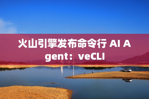 火山引擎发布命令行 AI Agent：veCLI