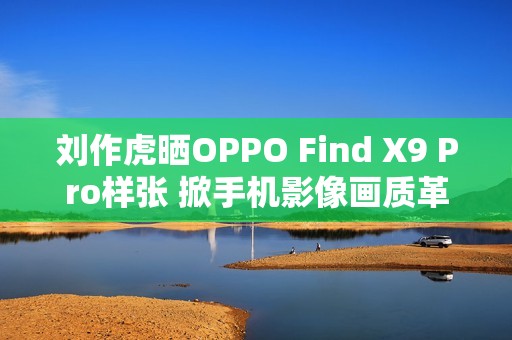 刘作虎晒OPPO Find X9 Pro样张 掀手机影像画质革命