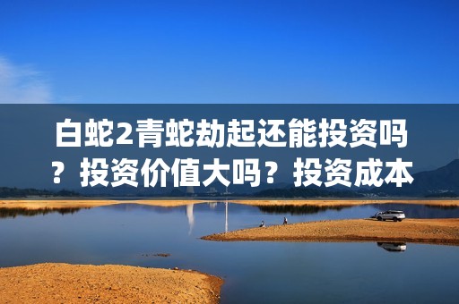 白蛇2青蛇劫起还能投资吗？投资价值大吗？投资成本多少？(白蛇2青蛇劫起上映时间)