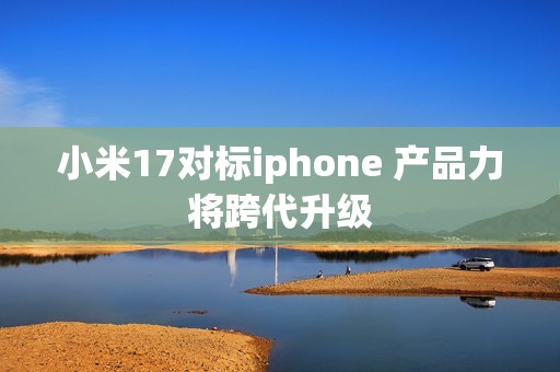 小米17对标iphone 产品力将跨代升级