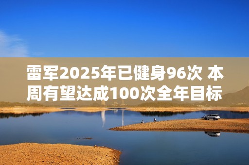 雷军2025年已健身96次 本周有望达成100次全年目标