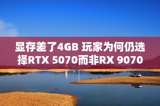 显存差了4GB 玩家为何仍选择RTX 5070而非RX 9070：老外分析四大原因