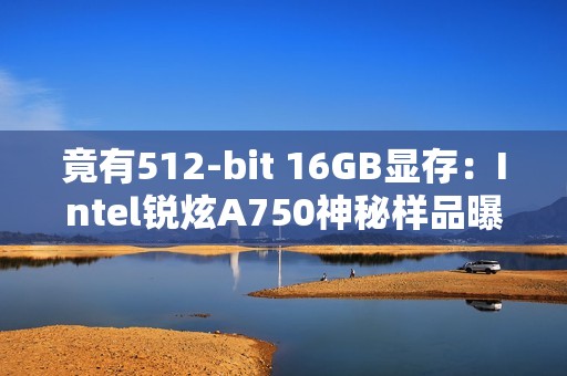 竟有512-bit 16GB显存：Intel锐炫A750神秘样品曝光