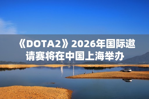《DOTA2》2026年国际邀请赛将在中国上海举办