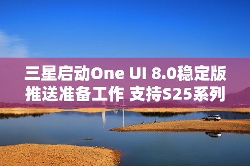三星启动One UI 8.0稳定版推送准备工作 支持S25系列