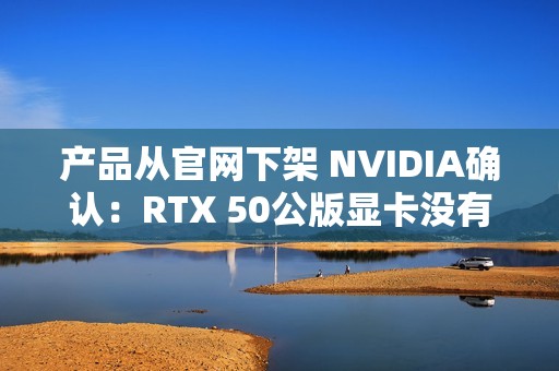 产品从官网下架 NVIDIA确认：RTX 50公版显卡没有停产！只是暂时缺货