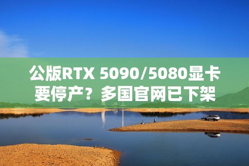 公版RTX 5090/5080显卡要停产？多国官网已下架
