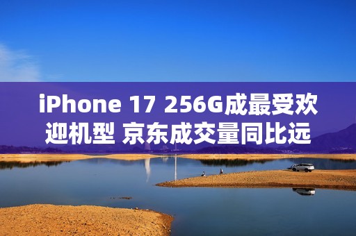 iPhone 17 256G成最受欢迎机型 京东成交量同比远超上代