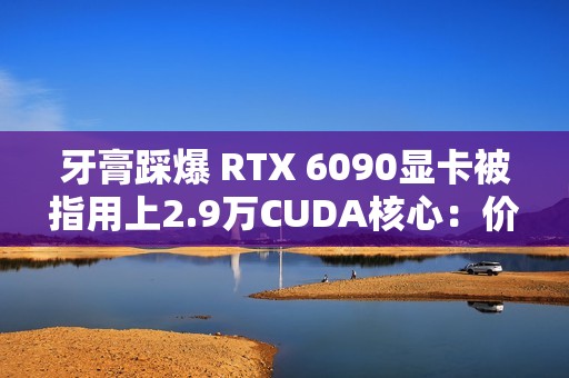 牙膏踩爆 RTX 6090显卡被指用上2.9万CUDA核心：价格还得涨
