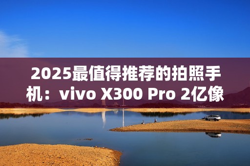 2025最值得推荐的拍照手机：vivo X300 Pro 2亿像素长焦巨出片