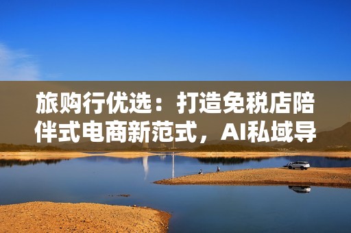 旅购行优选：打造免税店陪伴式电商新范式，AI私域导购更懂你