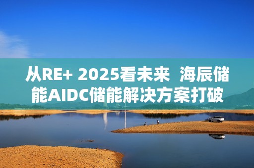 从RE+ 2025看未来  海辰储能AIDC储能解决方案打破“能耗焦虑”