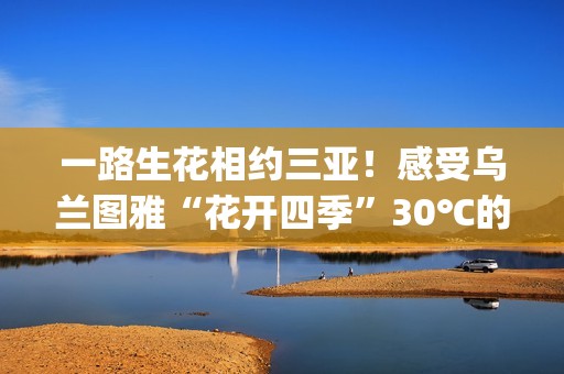 一路生花相约三亚！感受乌兰图雅“花开四季”30℃的草原热情(一路生花是哪个电视剧的歌)