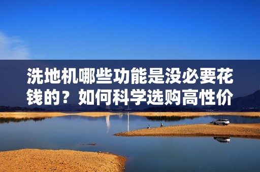 洗地机哪些功能是没必要花钱的？如何科学选购高性价比清洁利器？
