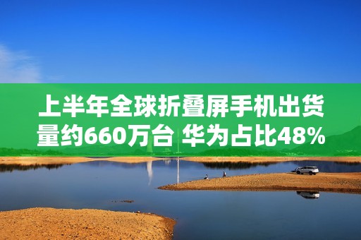 上半年全球折叠屏手机出货量约660万台 华为占比48%