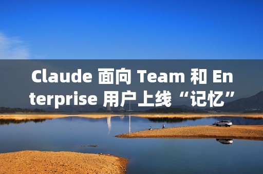 Claude 面向 Team 和 Enterprise 用户上线“记忆”功能