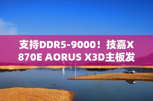 支持DDR5-9000！技嘉X870E AORUS X3D主板发布：游戏性能提升25%