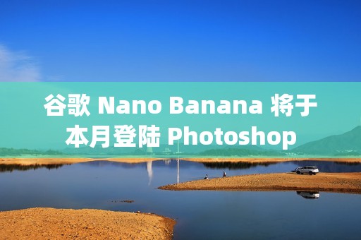 谷歌 Nano Banana 将于本月登陆 Photoshop