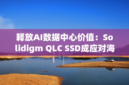 释放AI数据中心价值：Solidigm QLC SSD成应对海量数据挑战的关键