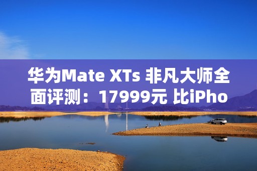 华为Mate XTs 非凡大师全面评测：17999元 比iPhone值！