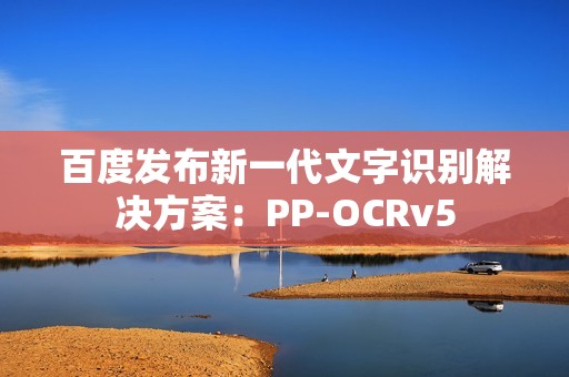 百度发布新一代文字识别解决方案：PP-OCRv5