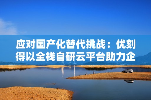 应对国产化替代挑战：优刻得以全栈自研云平台助力企业平滑演进