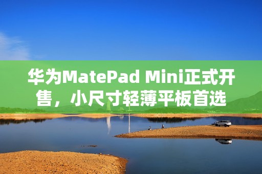 华为MatePad Mini正式开售，小尺寸轻薄平板首选