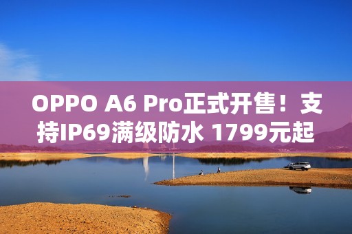 OPPO A6 Pro正式开售！支持IP69满级防水 1799元起