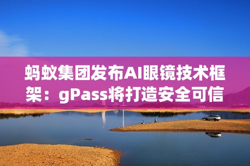 蚂蚁集团发布AI眼镜技术框架：gPass将打造安全可信的眼镜数字服务生态