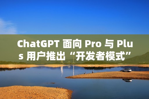 ChatGPT 面向 Pro 与 Plus 用户推出“开发者模式”测试版